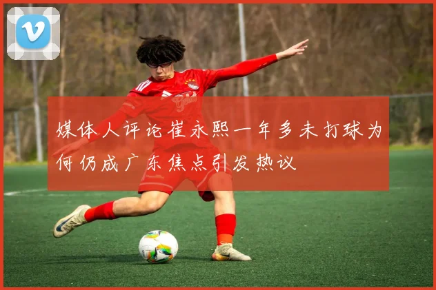 媒体人评论崔永熙一年多未打球为何仍成广东焦点引发热议