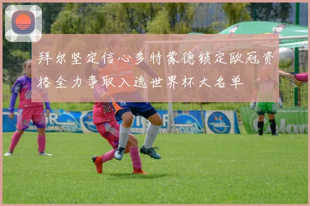拜尔坚定信心多特蒙德锁定欧冠资格全力争取入选世界杯大名单