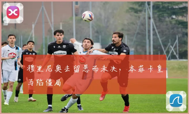 穆里尼奥去留悬而未决，本菲卡皇马陷僵局