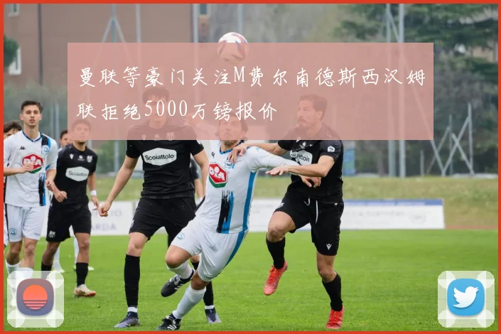 曼联等豪门关注M费尔南德斯西汉姆联拒绝5000万镑报价