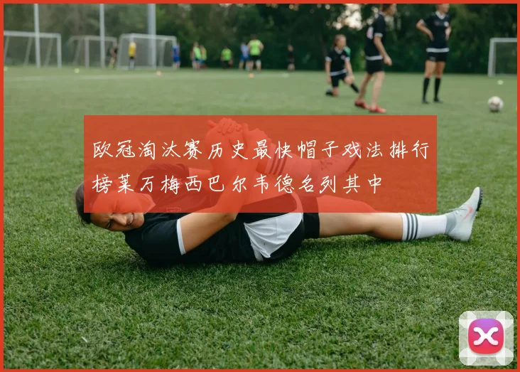 欧冠淘汰赛历史最快帽子戏法排行榜莱万梅西巴尔韦德名列其中