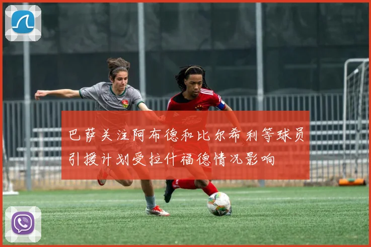 巴萨关注阿布德和比尔希利等球员引援计划受拉什福德情况影响