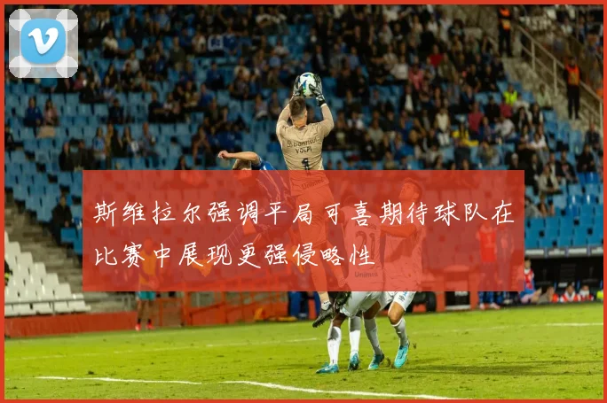 斯维拉尔强调平局可喜期待球队在比赛中展现更强侵略性