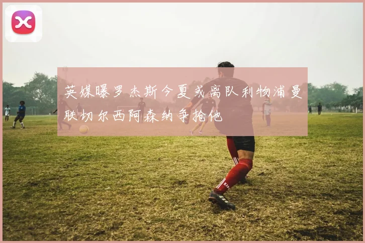 英媒曝罗杰斯今夏或离队利物浦曼联切尔西阿森纳争抢他