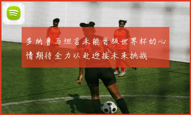 多纳鲁马坦言未能晋级世界杯的心情期待全力以赴迎接未来挑战