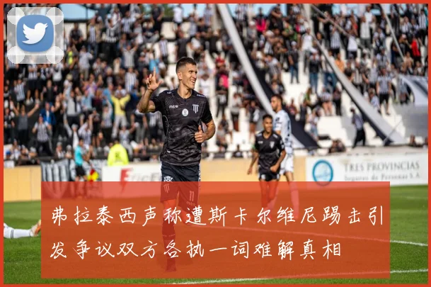 弗拉泰西声称遭斯卡尔维尼踢击引发争议双方各执一词难解真相