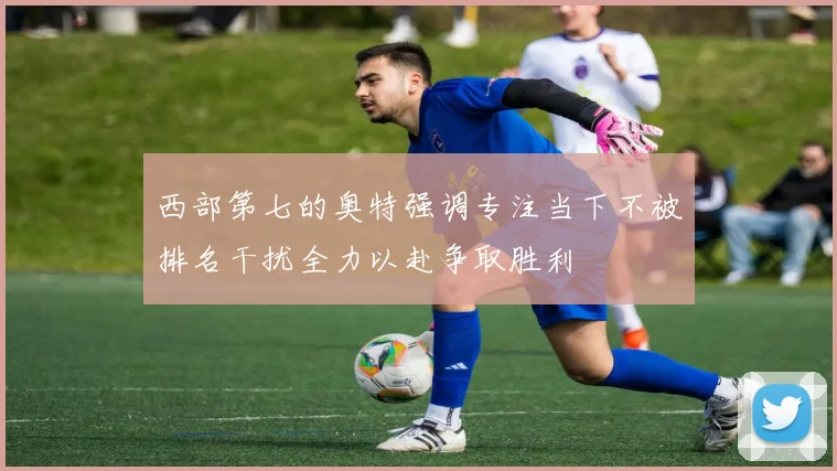 西部第七的奥特强调专注当下不被排名干扰全力以赴争取胜利